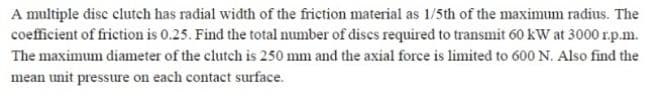 A multiple disc clutch has radial width of the friction material as 1/5th of the maximum radius. The
coefficient of friction is 0.25. Find the total number of discs required to transmit 60 kW at 3000 r.p.m.
The maximum diameter of the clutch is 250 mm and the axial force is limited to 600 N. Also find the
mean unit pressure on each contact surface.