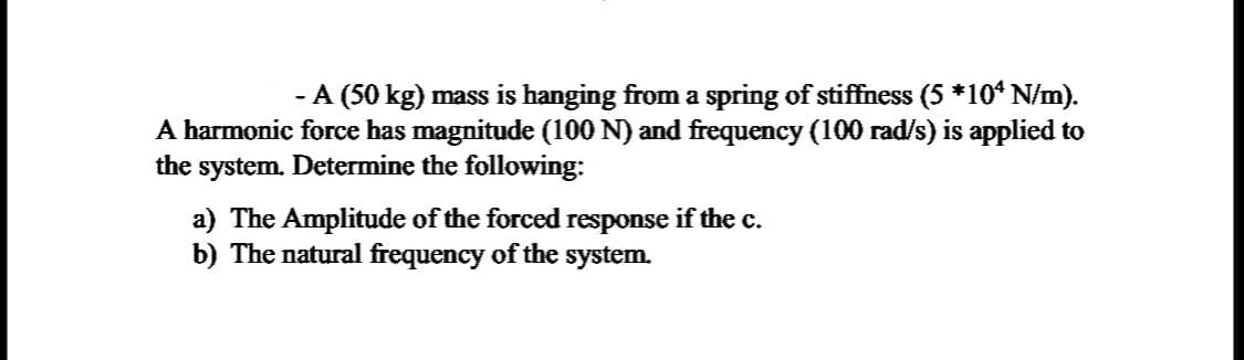 - A (50 kg) mass is hanging from a spring of stiffness (5 *10ª N/m).
A harmonic force has magnitude (100 N) and frequency (100 rad/s) is applied to
the system. Determine the following:
a) The Amplitude of the forced response if the c.
b) The natural frequency of the system.