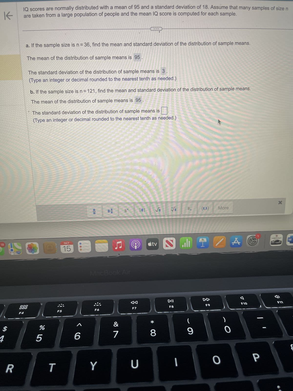 K
IQ scores are normally distributed with a mean of 95 and a standard deviation of 18. Assume that many samples of size n
are taken from a large population of people and the mean IQ score is computed for each sample.
18
4
R
a. If the sample size is n = 36, find the mean and standard deviation of the distribution of sample means.
The mean of the distribution of sample means is 95
000
000
F4
The standard deviation of the distribution of sample means is 3
(Type an integer or decimal rounded to the nearest tenth as needed.)
b. If the sample size is n = 121, find the mean and standard deviation of the distribution of sample means.
The mean of the distribution of sample means is 95
The standard deviation of the distribution of sample means is
(Type an integer or decimal rounded to the nearest tenth as needed.)
OCT
O 15
%
5
T
F5
N
6
TIP
F6
H
MacBook Air
Y
♫
&
7
Ⓒ
◄◄
F7
U
√√ L. () More
tv
* 0
8
S
DII
F8
.9
I
9
A
F9
ZA
O
F10
B
P
-
&
F11
W