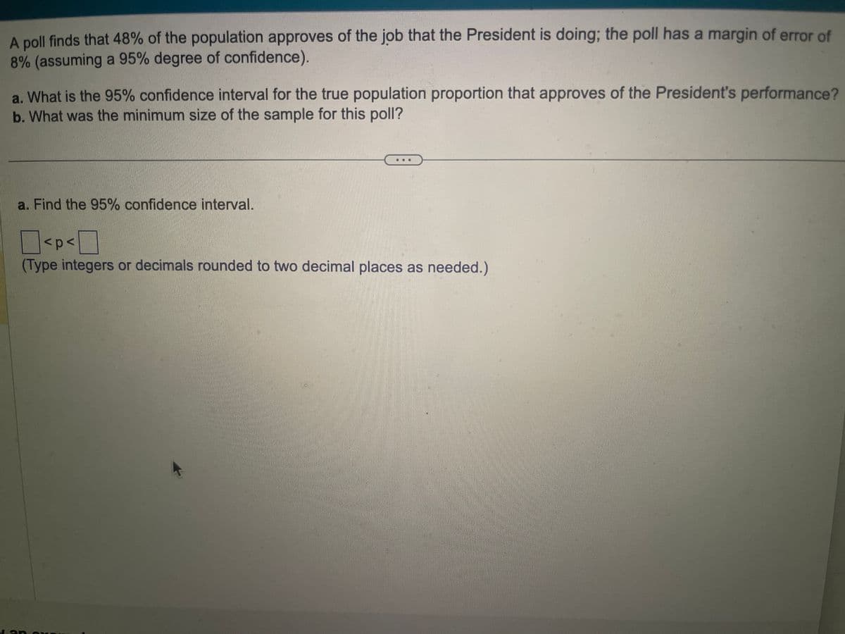 A poll finds that 48% of the population approves of the job that the President is doing; the poll has a margin of error of
8% (assuming a 95% degree of confidence).
a. What is the 95% confidence interval for the true population proportion that approves of the President's performance?
b. What was the minimum size of the sample for this poll?
a. Find the 95% confidence interval.
<p<
(Type integers or decimals rounded to two decimal places as needed.)