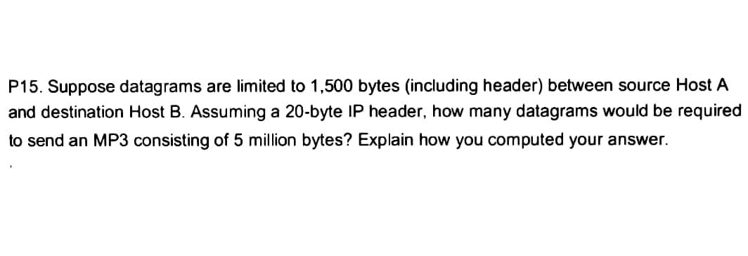 P15. Suppose datagrams are limited to 1,500 bytes (including header) between source Host A
and destination Host B. Assuming a 20-byte IP header, how many datagrams would be required
to send an MP3 consisting of 5 million bytes? Explain how you computed your answer.