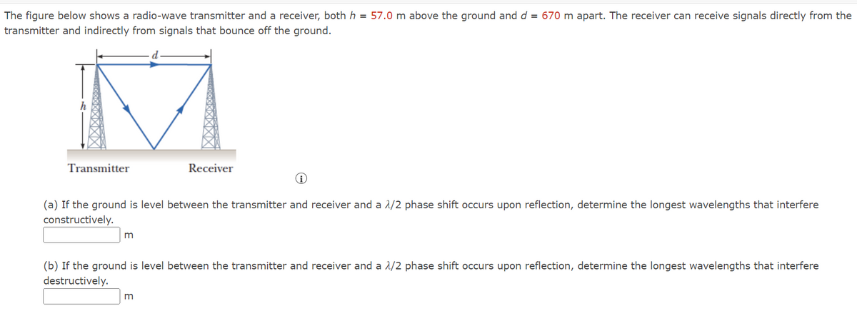 The figure below shows a radio-wave transmitter and a receiver, both h = 57.0 m above the ground and d = 670 m apart. The receiver can receive signals directly from the
transmitter and indirectly from signals that bounce off the ground.
Transmitter
Receiver
(a) If the ground is level between the transmitter and receiver and a 1/2 phase shift occurs upon reflection, determine the longest wavelengths that interfere
constructively.
m
(b) If the ground is level between the transmitter and receiver and a 1/2 phase shift occurs upon reflection, determine the longest wavelengths that interfere
destructively.
m
