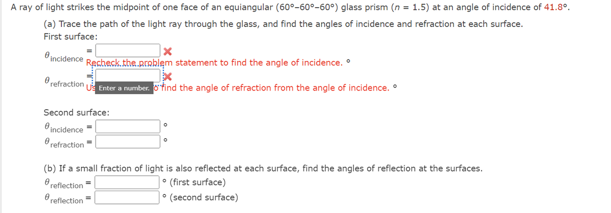 A ray of light strikes the midpoint of one face of an equiangular (60°-60°-60°) glass prism (n = 1.5) at an angle of incidence of 41.8°.
(a) Trace the path of the light ray through the glass, and find the angles of incidence and refraction at each surface.
First surface:
incidence
Recheck.the.problem statement to find the angle of incidence. °
refraction
US Enter a number. Ofind the angle of refraction from the angle of incidence. °
Second surface:
incidence
Orefraction =
(b) If a small fraction of light is also reflected at each surface, find the angles of reflection at the surfaces.
(first surface)
reflection =
° (second surface)
reflection
