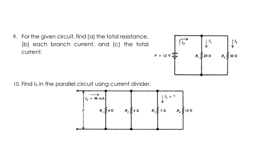 9. For the given circuit, find (a) the total resistance,
(b) each branch current, and (c) the total
curent.
v - 12 v
R, 20 a
R$ 30 a
10. Find I3 in the parallel circuit using current divider.
, 9% mA
R,3 sa
R. 10 A
