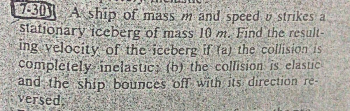 2-30) A ship of mass m and speed v strikes a
stationary iceberg of mass 10 m. Find the result-
ing velocity of the iceberg if (a) the collision is
completely inelastic, (b) the collision is elastic
and the ship bounces off with its direction re-
versed.
