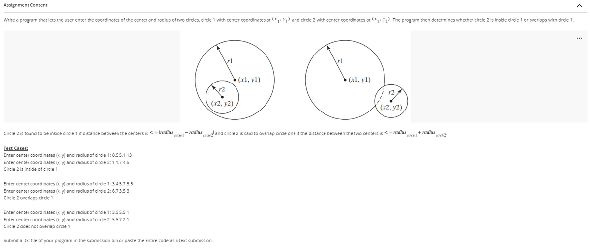 Assignment Content
Write a program that lets the user enter the coordinates of the center and radius of two circles, circle 1 with center coordinates at (* Y1 and circle 2 with center coordinates at (X y,). The program then determines whether circle 2 is inside circle 1 or overlaps with circle 1.
rl
rl
• (x1, y1)
(x1, y1)
(x2, y2),
(x2, y2)
Circle 2 is found to be inside circle 1 if distance between the centers is <=Tradius
circle1
- radius
cirede and circle 2 is said to overlap circle one if the distance between the two centers is <=radius
circle1
+ radius
circle2-
Test Cases:
Enter center coordinates (x, y) and radius of circle 1:0.5 5.1 13
Enter center coordinates (x, y) and radius of circle 2:11.7 4.5
Circle 2 is inside of circle 1
Enter center coordinates (x, y) and radius of circle 1:3
75.5
Enter center coordinates (x, y) and radius of circle 2: 6.7 3.5 3
Circle 2 overlaps circle 1
Enter center coordinates (x, y) and radius of circle 1:3.55.5 1
Enter center coordinates (x, y) and radius of circle 2: 5.5 7.2 1
Circle 2 does not overlap circle 1
Submit a txt file of your program in the submission bin or paste the entire code as a text submission.
