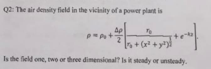 Q2: The air density field in the vicinity of a power plant is
Ap
P= Po +
TO
o+(x2 +y2)2
Is the field one, two or three dimensional? Is it steady or unsteady.
