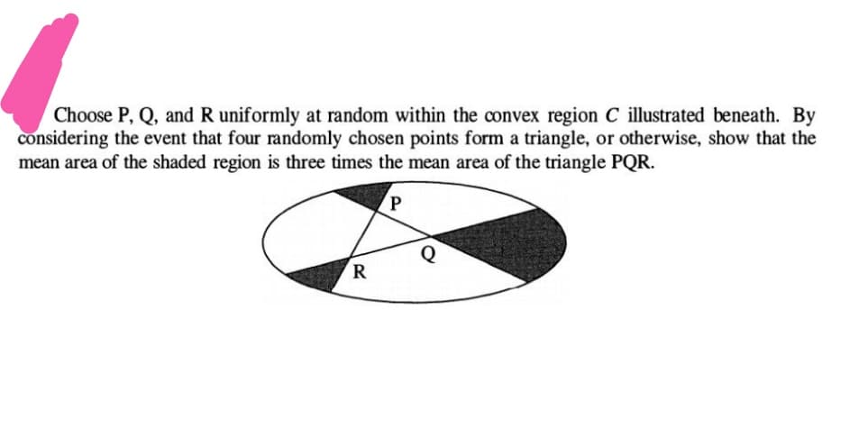 Choose P, Q, and R uniformly at random within the convex region C illustrated beneath. By
considering the event that four randomly chosen points form a triangle, or otherwise, show that the
mean area of the shaded region is three times the mean area of the triangle PQR.
R
P