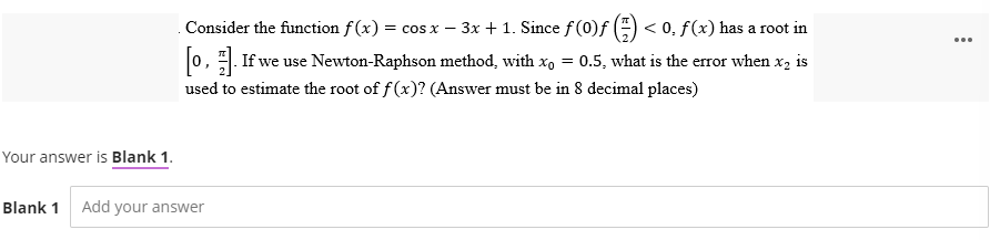 Consider the function f(x) = cos x − 3x + 1. Since ƒ (0)ƒ (1) < 0. f(x) has a root in
[o]. If we use Newton-Raphson method, with xo = 0.5, what is the error when x₂ is
used to estimate the root of f(x)? (Answer must be in 8 decimal places)
Your answer is Blank 1.
Blank 1 Add your answer
