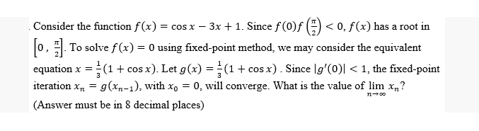 Consider the function f(x) = cos x − 3x + 1. Since ƒ (0)ƒ (-) < 0, ƒ (x) has a root in
[0]. To solve f(x) = 0 using fixed-point method, we may consider the equivalent
equation x = (1 + cos x). Let g(x) = (1 + cos x). Since [g'(0)| < 1, the fixed-point
iteration xn = g(xn-1), with xo = 0, will converge. What is the value of lim x,,?
(Answer must be in 8 decimal places)
11-00