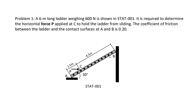 Problem 1: A 6-m long ladder weighing 600 N is shown in STAT-001. It is required to determine
the horizontal force P applied at C to hold the ladder from sliding. The coefficient of friction
between the ladder and the contact surfaces at A and B is 0.20.
1.5m
4.5m
30°
STAT-001