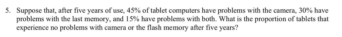 5. Suppose that, after five years of use, 45% of tablet computers have problems with the camera, 30% have
problems with the last memory, and 15% have problems with both. What is the proportion of tablets that
experience no problems with camera or the flash memory after five years?
