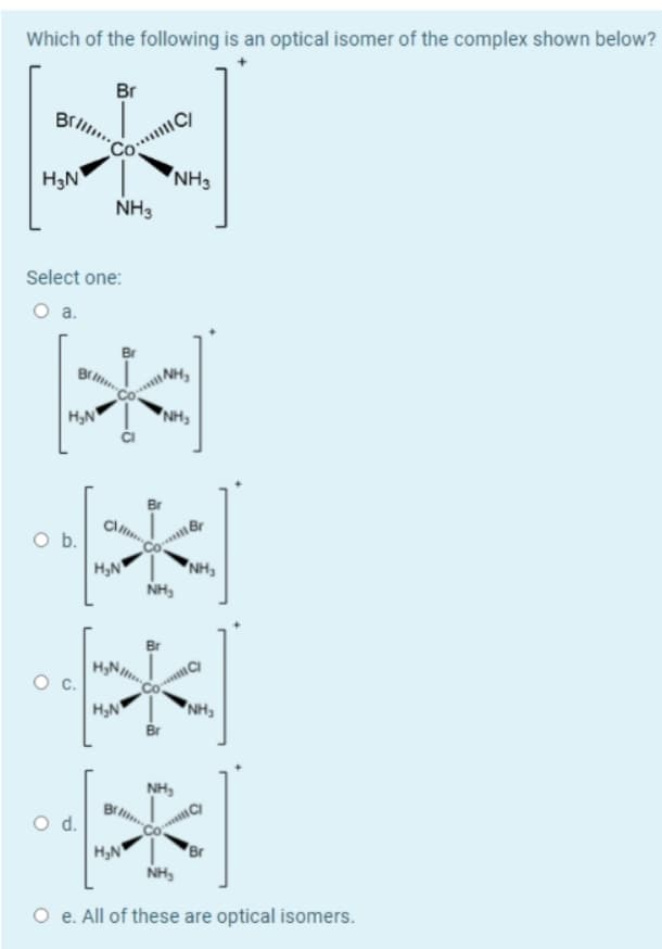 Which of the following is an optical isomer of the complex shown below?
Br
H3N
NH3
NH3
Select one:
Br
NH,
H,N
"NH,
Ob.
H,N
*NH,
NH,
H,N
"NH,
Br
NH,
d.
H,N
Br
NH,
O e. All of these are optical isomers.
