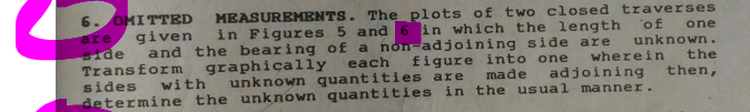 6. OMITTED
are
side
Transform
MEASUREMENTS. The plots of two closed traverses
in Figures 5 and 6 in which the length 'of
given
and the bearing of a non-adjoining side are
one
unknown .
the
figure into one
made
wherein
each
unknown quantities are
determine the unknown quantities in the usual manner.
graphically
sides
with
adjoining
then,
