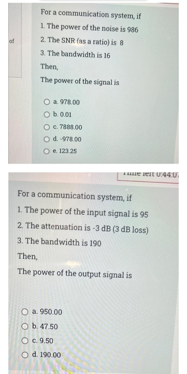 For a communication system, if
1. The power of the noise is 986
2. The SNR (as a ratio) is 8
of
3. The bandwidth is 16
Then,
The power of the signal is
O a. 978.00
O b. 0.01
O c. 7888.00
O d. -978.00
O e. 123.25
THme left U:44:0)
For a communication system, if
1. The power of the input signal is 95
2. The attenuation is -3 dB (3 dB loss)
3. The bandwidth is 190
Then,
The power of the output signal is
a. 950.00
O b. 47.50
O c. 9.50
O d. 190.00
