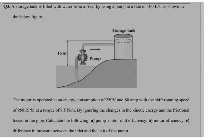 Q3. A storage tank is filled with water from a river by using a pump at a rate of 100 L/s, as shown in
the below figure.
Storage tank
15 m
Pump
The motor is operated at an energy consumption of 250V and 80 amp with the shift rotating speed
of 950 RPM at a torque of 8.5 N.m. By ignoring the changes in the kinetic energy and the frietional
losses in the pipe, Caleulate the following: a) pump-motor unit efficiency. b) motor effieieney. c)
difference in pressure between the inlet and the exit of the pump

