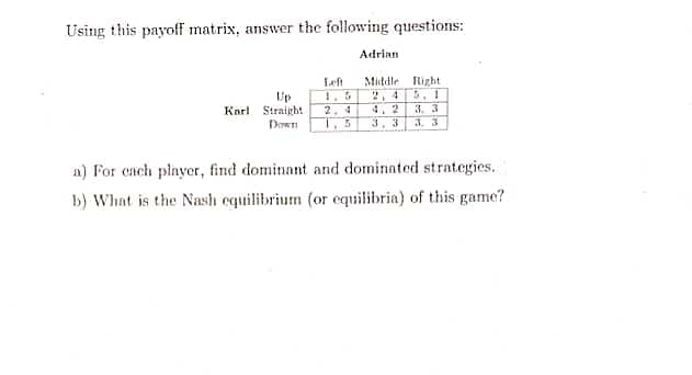 Using this payoff matrix, answer the following questions:
Karl Straight 2,4
Down 1.5
Adrian
Middle Right
3. 3
a) For each player, find dominant and dominated strategies.
b) What is the Nash equilibrium (or equilibria) of this game?