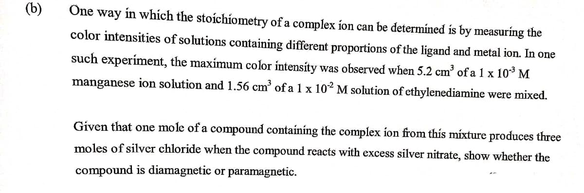 (b)
One way in which the stoichiometry of a complex ion can be determined is by measuring the
color intensities of solutions containing different proportions of the ligand and metal ion. In one
such experiment, the maximum color intensity was observed when 5.2 cm3³ of a 1 x 10³ M
manganese ion solution and 1.56 cm³ of a 1 x 102 M solution of ethylenediamine were mixed.
Given that one mole of a compound containing the complex ion from this mixture produces three
moles of silver chloride when the compound reacts with excess silver nitrate, show whether the
compound is diamagnetic or paramagnetic.