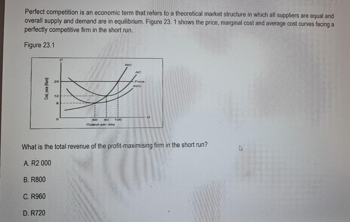 Perfect competition is an economic term that refers to a theoretical market structure in which all suppliers are equal and
overall supply and demand are in equilibrium. Figure 23. 1 shows the price, marginal cost and average cost curves facing a
perfectly competitive firm in the short run.
Figure 23.1
Cost, pnce (Rand)
B. R800
C. R960
20
D. R720
200
60
80
Output per day
100
MC
AC
What is the total revenue of the profit-maximising firm in the short run?
A. R2 000
Price
AVC
@
K