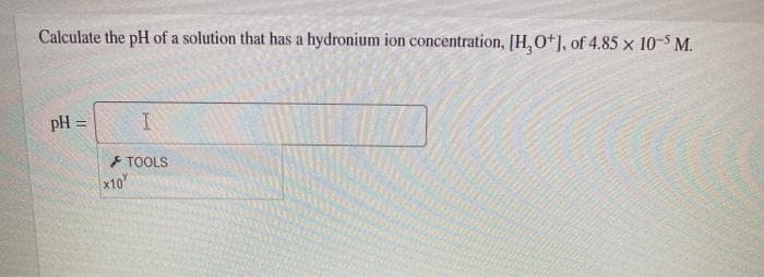 Calculate the pH of a solution that has a hydronium ion concentration, [H, O+], of 4.85 x 10-5 M.
pH =
TOOLS
x10
