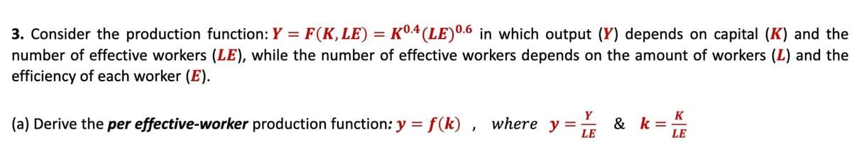 3. Consider the production function: Y = F(K, LE) = Kº4 (LE) 0.6 in which output (Y) depends on capital (K) and the
number of effective workers (LE), while the number of effective workers depends on the amount of workers (L) and the
efficiency of each worker (E).
(a) Derive the per effective-worker production function: y = f(k), where y
Y
LE
K
& k =
LE
