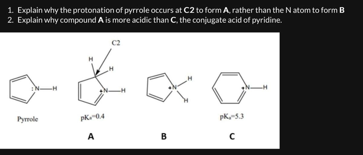 1. Explain why the protonation of pyrrole occurs at C2 to form A, rather than the N atom to form B
2. Explain why compound A is more acidic than C, the conjugate acid of pyridine.
:N-H
H
H
H
-H
Pyrrole
pKa=0.4
pKa=5.3
A
B
C
H