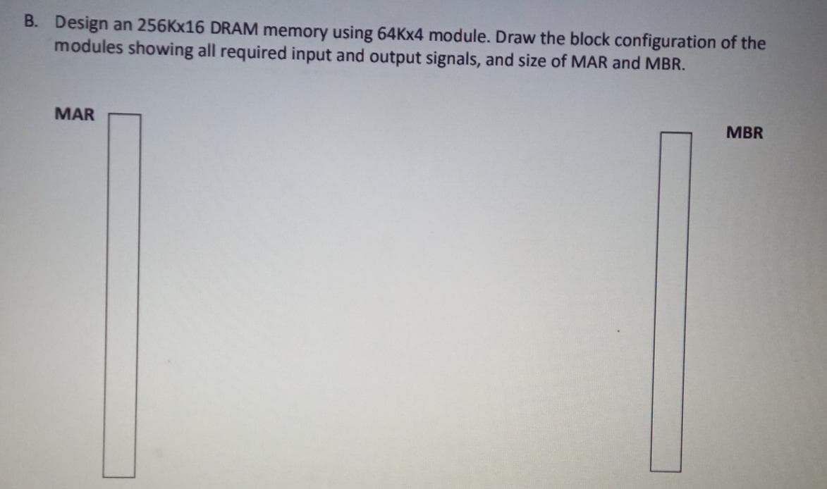 B. Design an 256Kx16 DRAM memory using 64KX4 module. Draw the block configuration of the
modules showing all required input and output signals, and size of MAR and MBR.
MBR
MAR
