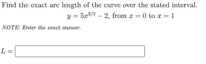 Find the exact arc length of the curve over the stated interval.
y = 5x3/2 – 2, from x = 0 to x = 1
NOTE: Enter the exact answer.
L
