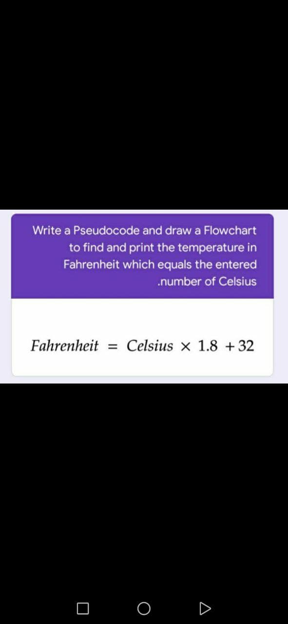 Write a Pseudocode and draw a Flowchart
to find and print the temperature in
Fahrenheit which equals the entered
.number of Celsius
Fahrenheit
Celsius x 1.8 +32
D
