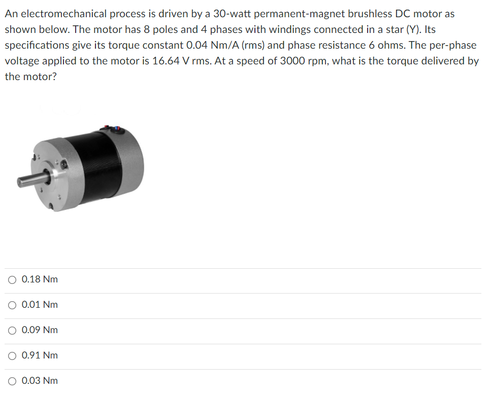 An electromechanical process is driven by a 30-watt permanent-magnet brushless DC motor as
shown below. The motor has 8 poles and 4 phases with windings connected in a star (Y). Its
specifications give its torque constant 0.04 Nm/A (rms) and phase resistance 6 ohms. The per-phase
voltage applied to the motor is 16.64 V rms. At a speed of 3000 rpm, what is the torque delivered by
the motor?
O 0.18 Nm
O 0.01 Nm
0.09 Nm
0.91 Nm
0.03 Nm
