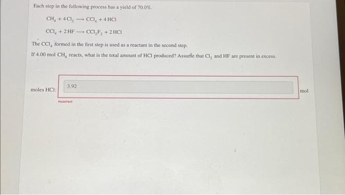 Each step in the following process has a yield of 70.0%.
CH, + 4CI, CCI, +4 HCI
CCI, + 2 HF -
CCI,F, +2 HCI
The CCI, formed in the first step is used as a reactant in the second step.
If 4.00 mol CH, reacts, what is the total amount of HCI produced? Assurie that Cl, and HF are present in excess.
3.92
moles HCI:
mol
Incorrect
