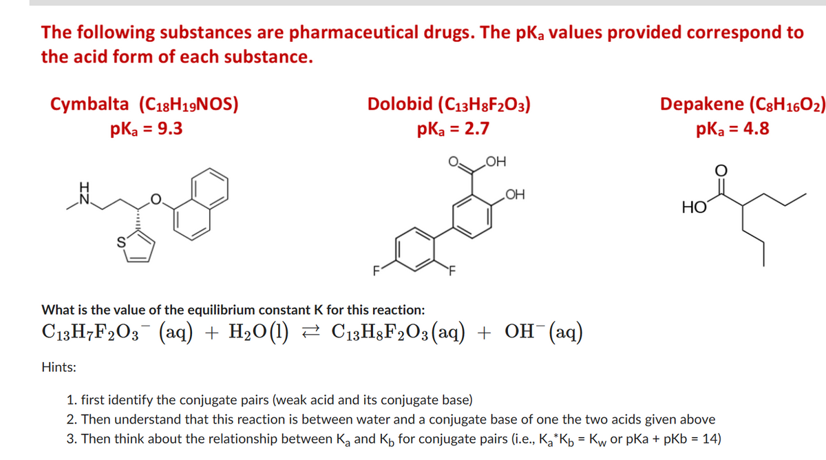 The following substances are pharmaceutical drugs. The pka values provided correspond to
the acid form of each substance.
Cymbalta (C18H19NOS)
pka = 9.3
Dolobid (C13H8F₂03)
pka = 2.7
Hints:
OH
OH
What is the value of the equilibrium constant K for this reaction:
С13H7F2O3¯ (aq) + H₂O(1) ≈ C13H8F2O3(aq) + OH¯(aq)
Depakene (C8H160₂)
pka = 4.8
HO
1. first identify the conjugate pairs (weak acid and its conjugate base)
2. Then understand that this reaction is between water and a conjugate base of one the two acids given above
3. Then think about the relationship between K₂ and K for conjugate pairs (i.e., K₂*Kb = Kw or pKa + pKb = 14)