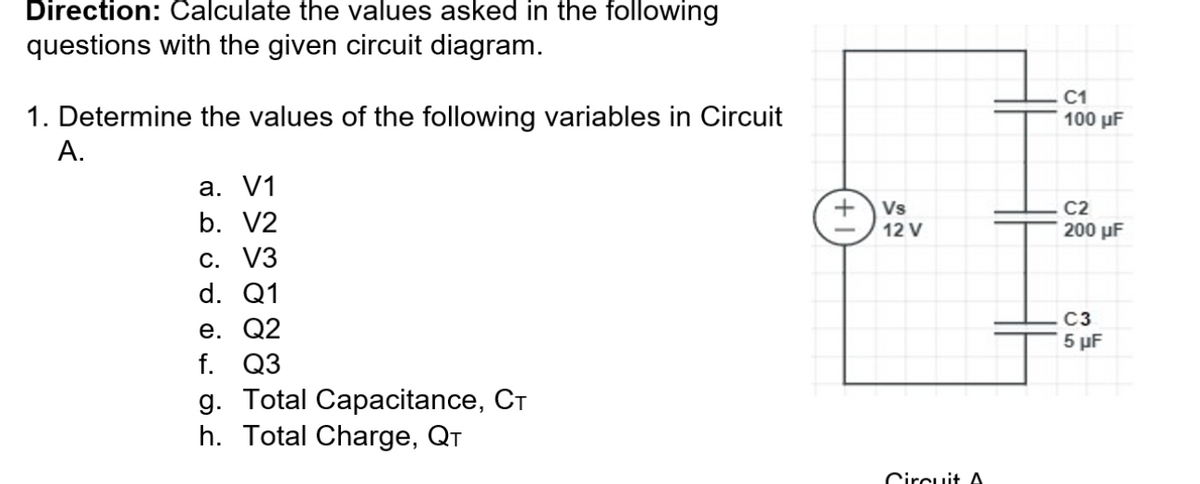 Direction: Calculate the values asked in the following
questions with the given circuit diagram.
1. Determine the values of the following variables in Circuit
C1
100 µF
A.
а. V1
Vs
C2
b. V2
12 V
200 µF
С. VЗ
d. Q1
C3
е. Q2
f. Q3
g. Total Capacitance, CT
h. Total Charge, QT
5 µF
Circuit A
