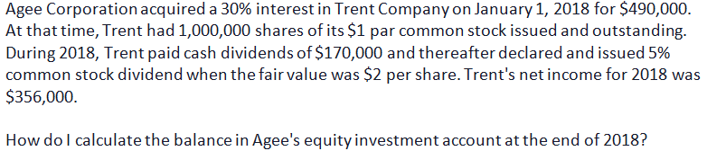 Agee Corporation acquired a 30% interest in Trent Company on January 1, 2018 for $490,000.
At that time, Trent had 1,000,000 shares of its $1 par common stock issued and outstanding.
During 2018, Trent paid cash dividends of $170,000 and thereafter declared and issued 5%
common stock dividend when the fair value was $2 per share. Trent's net income for 2018 was
$356,000.
How do I calculate the balance in Agee's equity investment account at the end of 2018?
