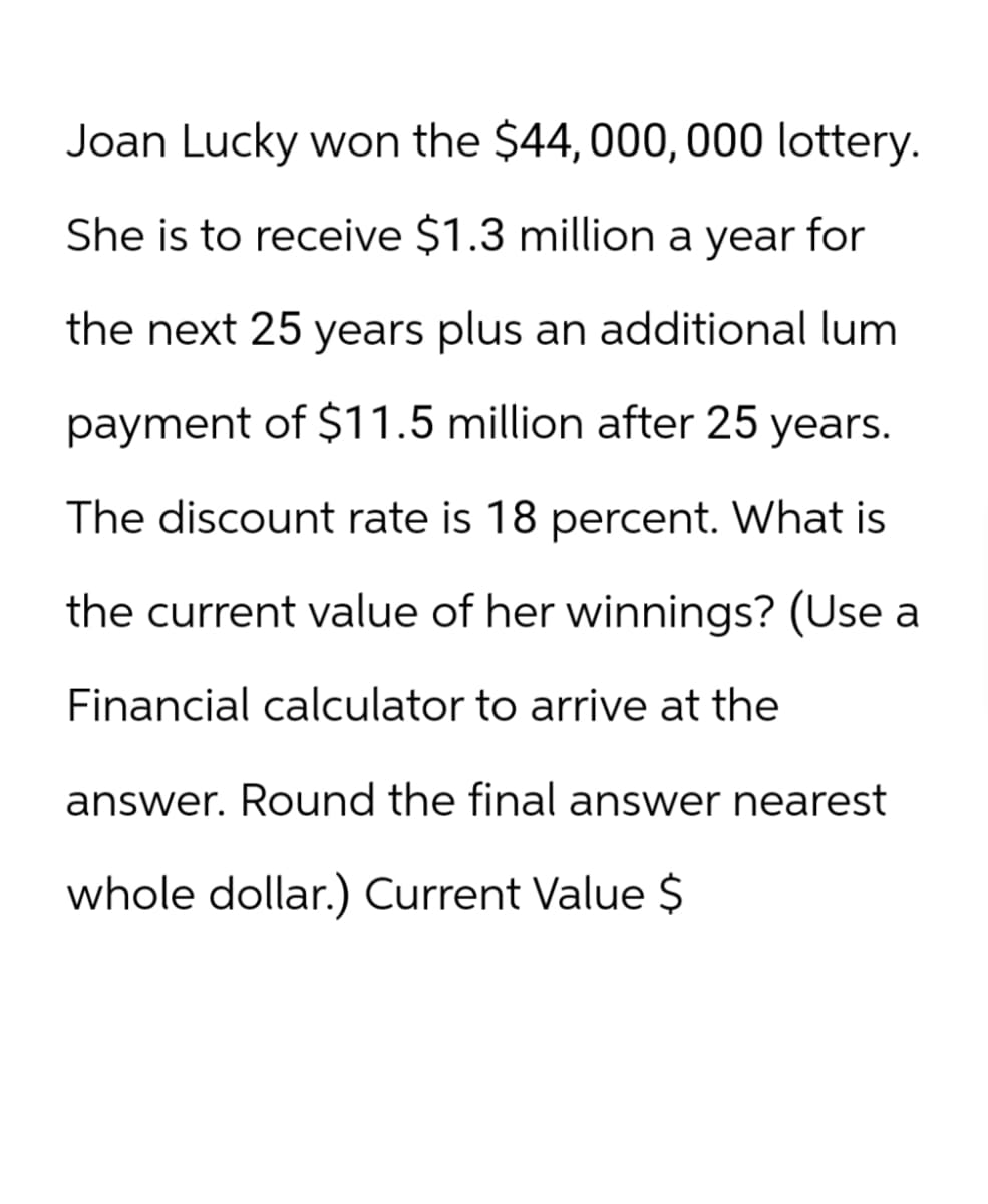 Joan Lucky won the $44,000,000 lottery.
She is to receive $1.3 million a year for
the next 25 years plus an additional lum
payment of $11.5 million after 25 years.
The discount rate is 18 percent. What is
the current value of her winnings? (Use a
Financial calculator to arrive at the
answer. Round the final answer nearest
whole dollar.) Current Value $