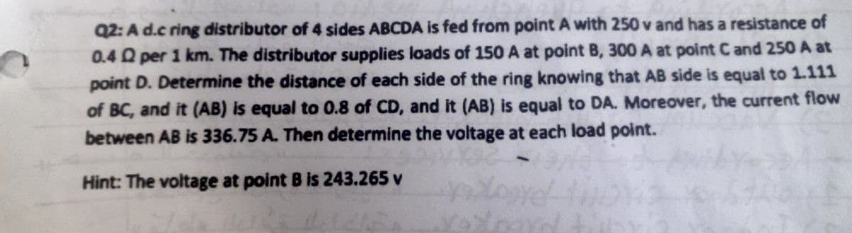 Q2: A d.c ring distributor of 4 sides ABCDA is fed from point A with 250 v and has a resistance of
0.4 Q per 1 km. The distributor supplies loads of 150 A at point B, 300 A at point C and 250 A at
point D. Determine the distance of each side of the ring knowing that AB side is equal to 1.111
of BC, and it (AB) is equal to 0.8 of CD, and it (AB) is equal to DA. Moreover, the current flow
between AB is 336.75 A. Then determine the voltage at each load point.
Hint: The voltage at point B is 243.265 v