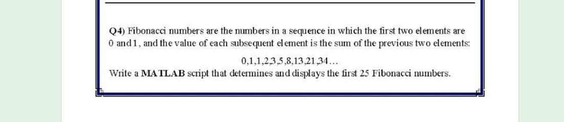 Q4) Fibonacci numbers are the numbers in a sequence in which the first two elements are
O and 1, and the value of each subsequent el ement is the sum of the previous two elements:
0,1,1,2,3,5,8,13,21,34...
Write a MATLAB script that determines and displays the first 25 Fibonacci numbers.
