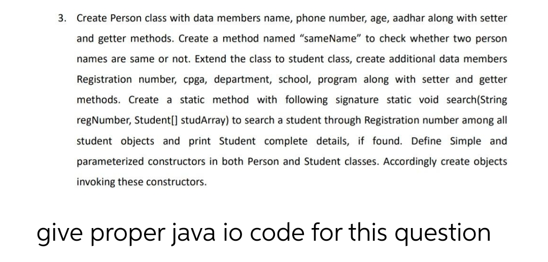 3. Create Person class with data members name, phone number, age, aadhar along with setter
and getter methods. Create a method named "sameName" to check whether two person
names are same or not. Extend the class to student class, create additional data members
Registration number, cpga, department, school, program along with setter and getter
methods. Create a static method with following signature static void search (String
regNumber, Student[] studArray) to search a student through Registration number among all
student objects and print Student complete details, if found. Define Simple and
parameterized constructors in both Person and Student classes. Accordingly create objects
invoking these constructors.
give proper java io code for this question