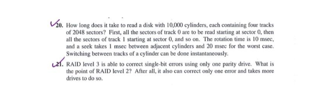 ✓20. How long does it take to read a disk with 10,000 cylinders, each containing four tracks
of 2048 sectors? First, all the sectors of track 0 are to be read starting at sector 0, then
all the sectors of track 1 starting at sector 0, and so on. The rotation time is 10 msec,
and a seek takes 1 msec between adjacent cylinders and 20 msec for the worst case.
Switching between tracks of a cylinder can be done instantaneously.
21. RAID level 3 is able to correct single-bit errors using only one parity drive. What is
the point of RAID level 2? After all, it also can correct only one error and takes more
drives to do so.