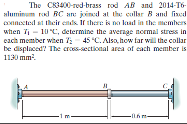 The C83400-red-brass rod AB and 2014-T6-
aluminum rod BC are joined at the collar B and fixed
connected at their ends. If there is no load in the members
when T = 10 °C, determine the average normal stress in
each member when T2 = 45 °C. Also, how far will the collar
be displaced? The cross-sectional area of each member is
1130 mm?.
B.
-1 m -
-0.6 m-
