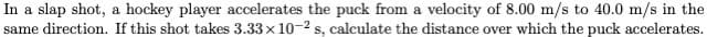 In a slap shot, a hockey player accelerates the puck from a velocity of 8.00 m/s to 40.0 m/s in the
same direction. If this shot takes 3.33 x 10-2 s, calculate the distance over which the puck accelerates.

