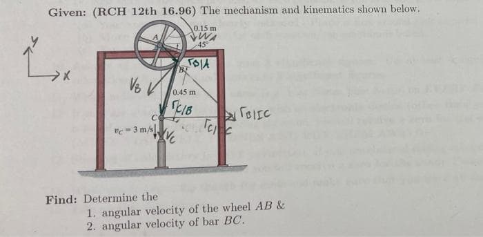 Given: (RCH 12th 16.96) The mechanism and kinematics shown below.
0.15 m
45°
0.45 m
SC1B
Tee
c=3 m/s.
Find: Determine the
1. angular velocity of the wheel AB &
2. angular velocity of bar BC.
