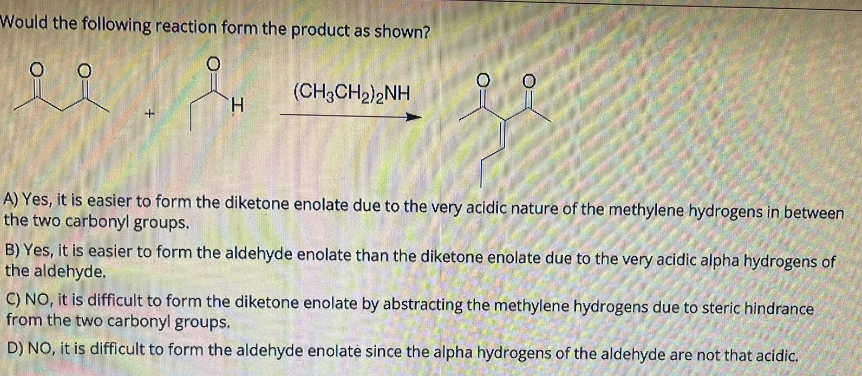 Would the following reaction form the product as shown?
(CH3CH₂)2NH
H
A) Yes, it is easier to form the diketone enolate due to the very acidic nature of the methylene hydrogens in between
the two carbonyl groups.
B) Yes, it is easier to form the aldehyde enolate than the diketone enolate due to the very acidic alpha hydrogens of
the aldehyde.
C) NO, it is difficult to form the diketone enolate by abstracting the methylene hydrogens due to steric hindrance
from the two carbonyl groups.
D) NO, it is difficult to form the aldehyde enolate since the alpha hydrogens of the aldehyde are not that acidic.