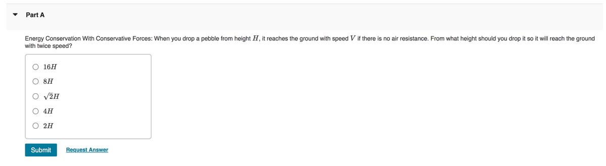 Part A
Energy Conservation With Conservative Forces: When you drop a pebble from height H, it reaches the ground with speed V if there is no air resistance. From what height should you drop it so it will reach the ground
with twice speed?
16H
8H
√2H
4H
2H
Submit
Request Answer