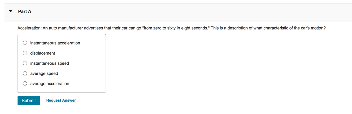 Part A
Acceleration: An auto manufacturer advertises that their car can go "from zero to sixty in eight seconds." This is a description of what characteristic of the car's motion?
instantaneous acceleration
displacement
instantaneous speed
average speed
average acceleration
Submit Request Answer