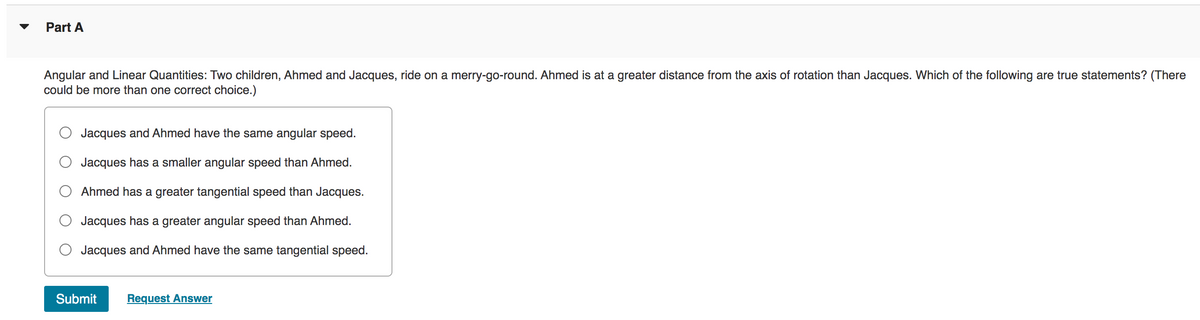 Part A
Angular and Linear Quantities: Two children, Ahmed and Jacques, ride on a merry-go-round. Ahmed is at a greater distance from the axis of rotation than Jacques. Which of the following are true statements? (There
could be more than one correct choice.)
Jacques and Ahmed have the same angular speed.
Jacques has a smaller angular speed than Ahmed.
Ahmed has a greater tangential speed than Jacques.
Jacques has a greater angular speed than Ahmed.
Jacques and Ahmed have the same tangential speed.
Submit Request Answer