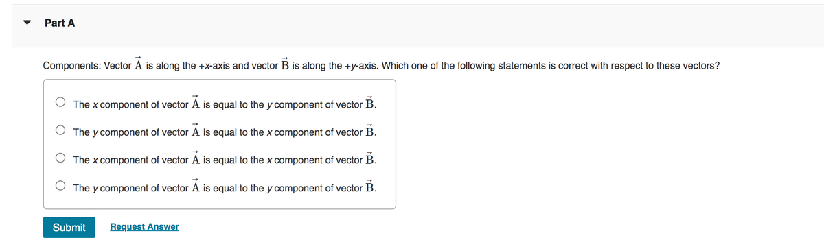 Part A
Components: Vector A is along the +x-axis and vector B is along the +y-axis. Which one of the following statements is correct with respect to these vectors?
The x component of vector Ã is equal to the y component of vector B.
The y component of vector A is equal to the x component of vector B.
The x component of vector A is equal to the x component of vector B.
The y component of vector A is equal to the y component of vector B.
Submit
Request Answer