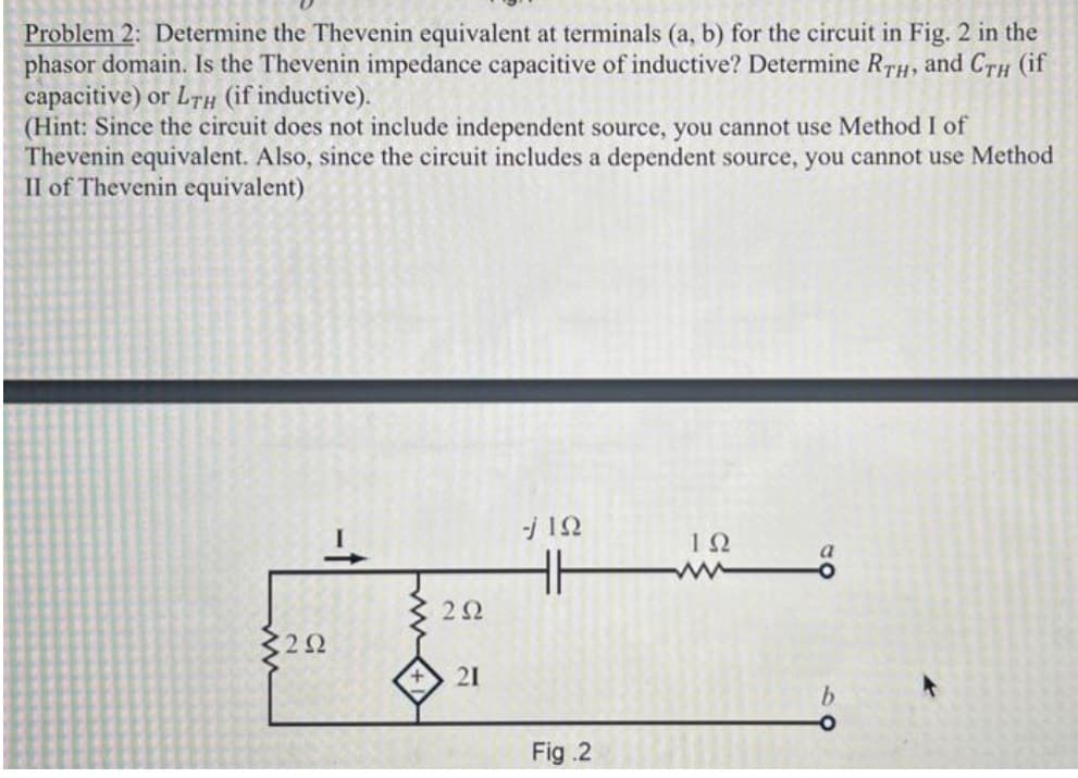 Problem 2: Determine the Thevenin equivalent at terminals (a, b) for the circuit in Fig. 2 in the
phasor domain. Is the Thevenin impedance capacitive of inductive? Determine RTH, and CTH (if
capacitive) or L7h (if inductive).
(Hint: Since the circuit does not include independent source, you cannot use Method I of
Thevenin equivalent. Also, since the circuit includes a dependent source, you cannot use Method
II of Thevenin equivalent)
H
22
C22
21
Fig .2
