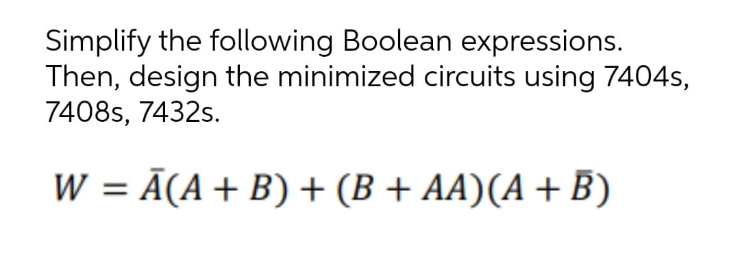 Simplify the following Boolean expressions.
Then, design the minimized circuits using 7404s,
7408s, 7432s.
W = Ã(A+ B) + (B + AA)(A + B)
