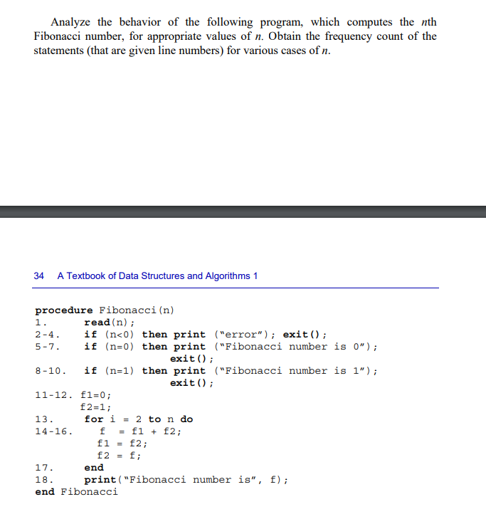 Analyze the behavior of the following program, which computes the nth
Fibonacci number, for appropriate values of n. Obtain the frequency count of the
statements (that are given line numbers) for various cases of n.
34 A Textbook of Data Structures and Algorithms 1
procedure Fibonacci (n)
read (n);
if (n<0) then print ("error"); exit();
if (n=0) then print ("Fibonacci number is 0");
exit();
if (n=1) then print ("Fibonacci number is 1");
exit();
1.
2-4.
5-7.
8-10.
11-12. f1=0;
f2=1;
for i = 2 to n do
13.
14-16.
f = f1 + f2;
f1 = f2;
£2 = f;
print("Fibonacci number is", f);
17.
18.
end Fibonacci
end